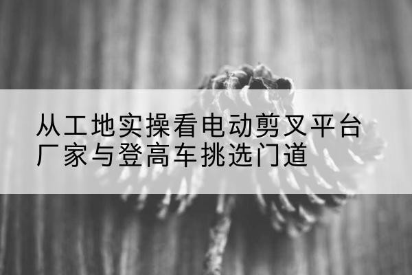 梁子湖电动剪叉升降平台厂家-从工地实操看电动剪叉平台厂家与登高车挑选门道