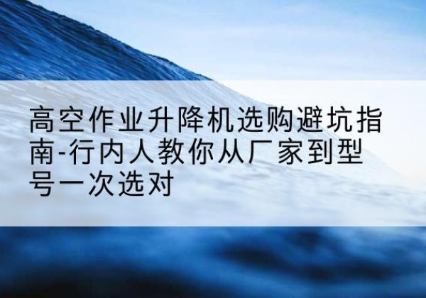 梁子湖升降平台厂家-高空作业升降机选购避坑指南-行内人教你从厂家到型号一次选对