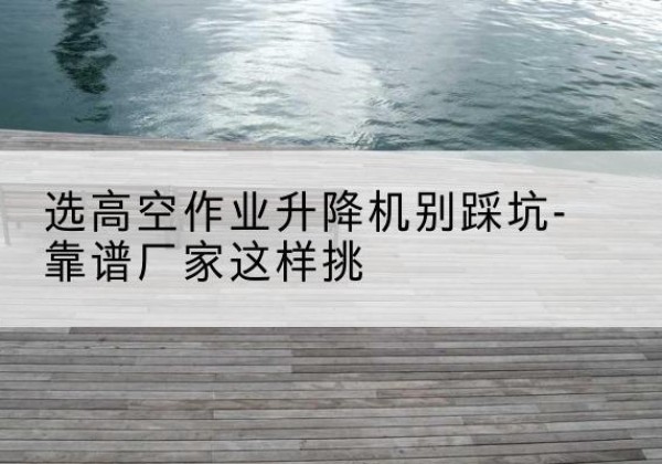 梁子湖剪叉式升降机厂家-选高空作业升降机别踩坑-靠谱厂家这样挑