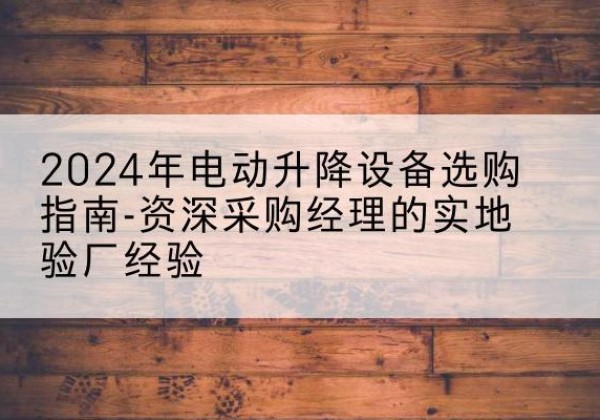 梁子湖电动剪叉升降平台厂家-2024年电动升降设备选购指南-资深采购经理的实地验厂经验
