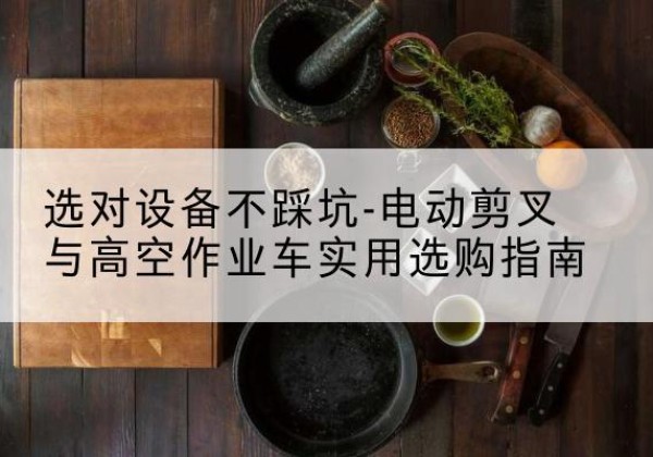 梁子湖电动剪叉升降平台怎么选-选对设备不踩坑-电动剪叉与高空作业车实用选购指南