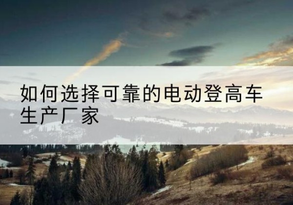 梁子湖电动登高车厂家-如何选择可靠的电动登高车生产厂家