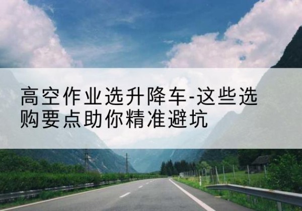 梁子湖升降车厂家-高空作业选升降车-这些选购要点助你*避坑
