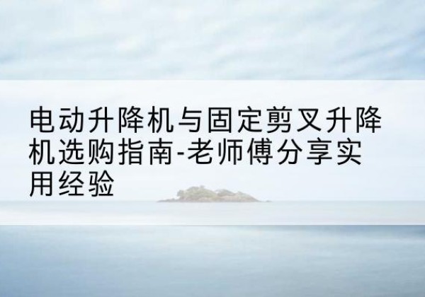 梁子湖电动升降机怎么选-电动升降机与固定剪叉升降机选购指南-老师傅分享实用经验