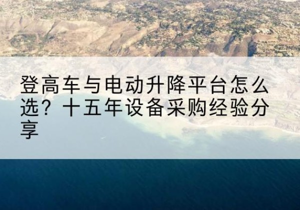 梁子湖登高车厂家厂家-登高车与电动升降平台怎么选？十五年设备采购经验分享
