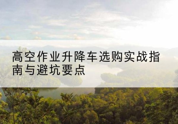 梁子湖升降车怎么选-高空作业升降车选购实战指南与避坑要点