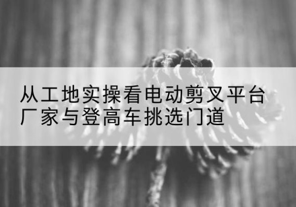 梁子湖电动剪叉升降平台厂家-从工地实操看电动剪叉平台厂家与登高车挑选门道