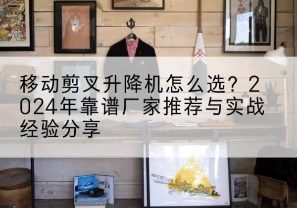 梁子湖升降平台厂家推荐-移动剪叉升降机怎么选？2024年靠谱厂家推荐与实战经验分享